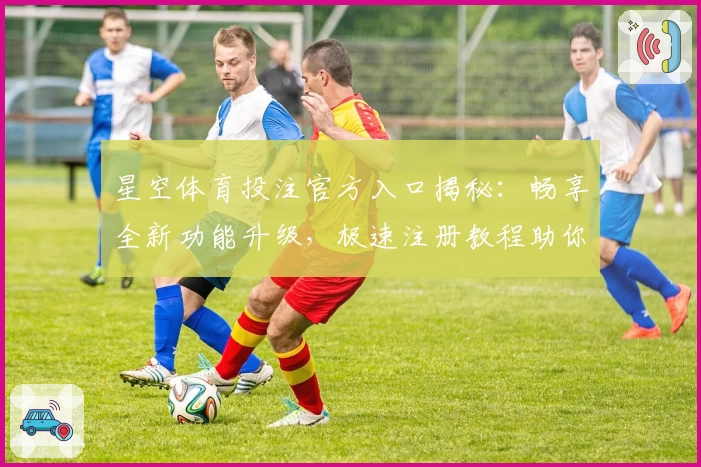 星空体育投注官方入口揭秘：畅享全新功能升级，极速注册教程助你轻松上手