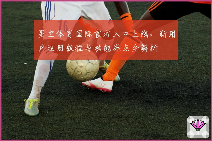 星空体育国际官方入口上线，新用户注册教程与功能亮点全解析