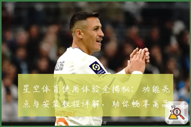 星空体育使用体验全揭秘：功能亮点与安装教程详解，助你畅享高品质观赛时光