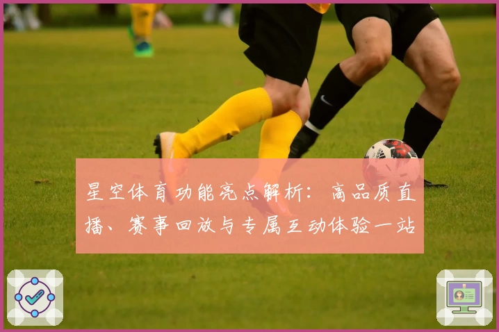 星空体育功能亮点解析：高品质直播、赛事回放与专属互动体验一站集成