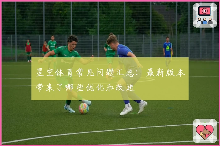 星空体育常见问题汇总：最新版本带来了哪些优化和改进