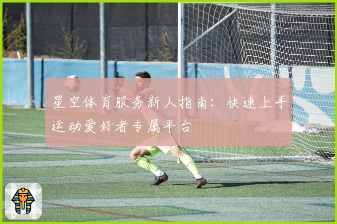 星空体育服务新人指南：快速上手运动爱好者专属平台