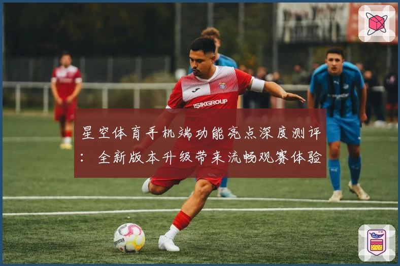 星空体育手机端功能亮点深度测评：全新版本升级带来流畅观赛体验