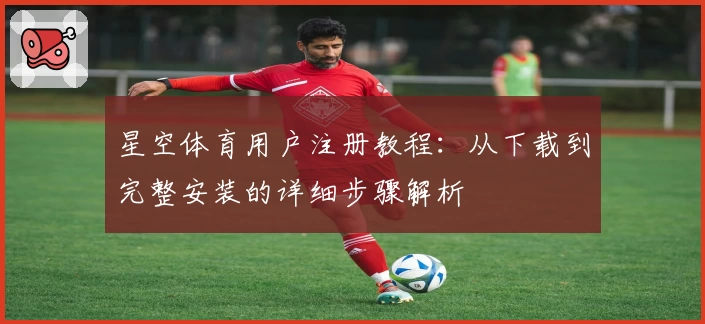 星空体育用户注册教程：从下载到完整安装的详细步骤解析