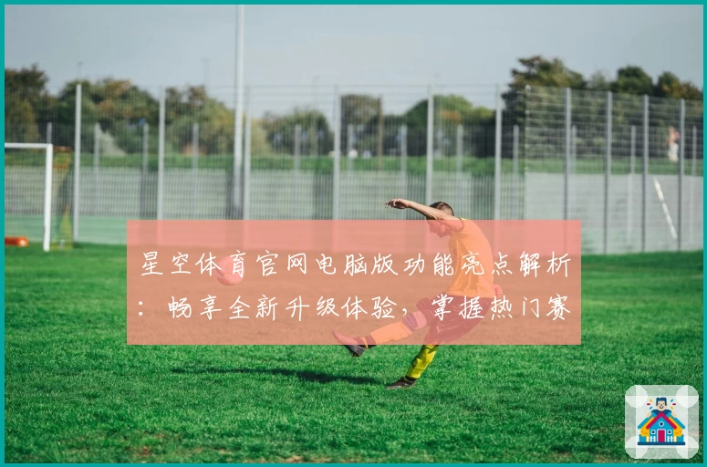 星空体育官网电脑版功能亮点解析：畅享全新升级体验，掌握热门赛事动态