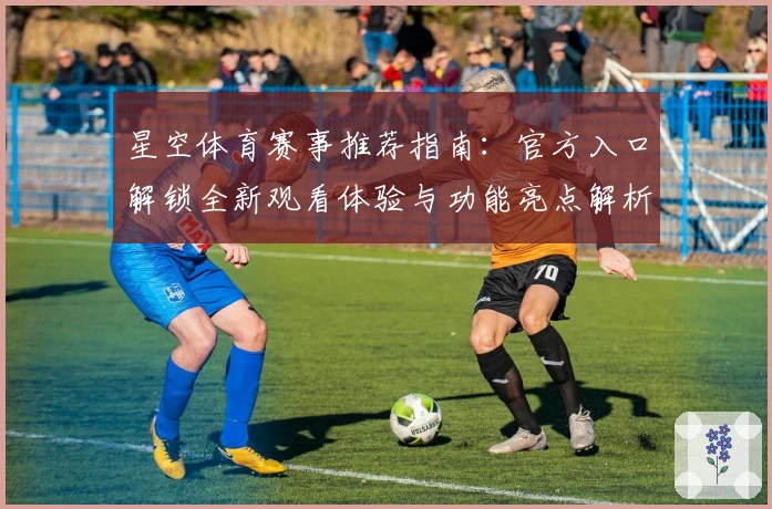 星空体育赛事推荐指南：官方入口解锁全新观看体验与功能亮点解析