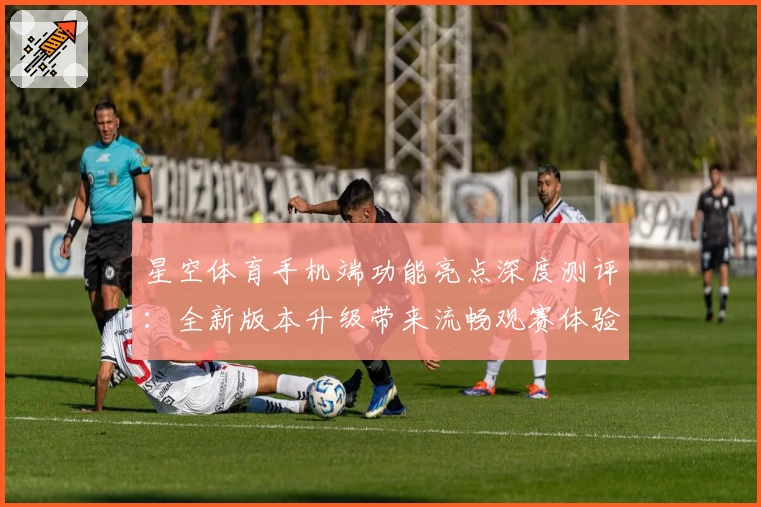 星空体育手机端功能亮点深度测评：全新版本升级带来流畅观赛体验