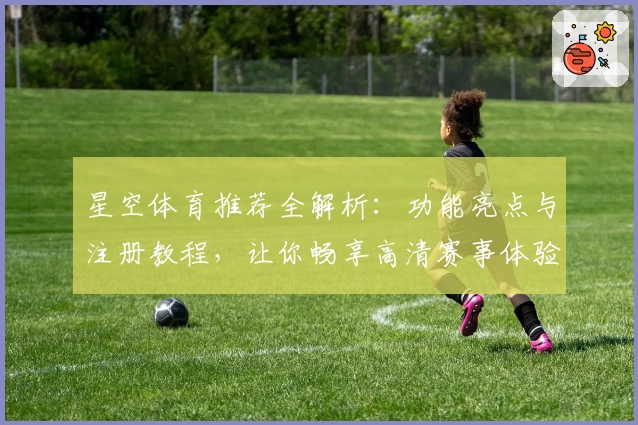 星空体育推荐全解析：功能亮点与注册教程，让你畅享高清赛事体验