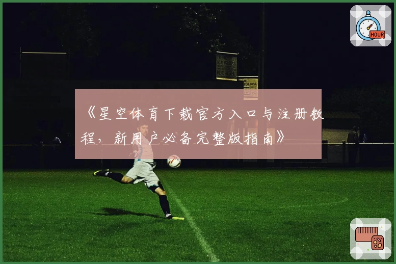 《星空体育下载官方入口与注册教程，新用户必备完整版指南》
