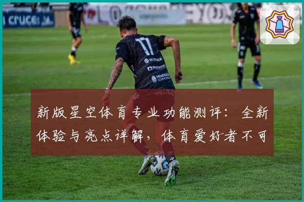 新版星空体育专业功能测评：全新体验与亮点详解，体育爱好者不可错过的选择