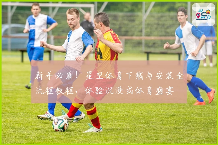 新手必看！星空体育下载与安装全流程教程，体验沉浸式体育盛宴