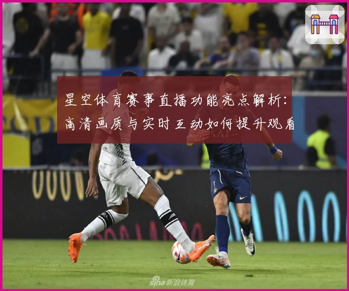 星空体育赛事直播功能亮点解析：高清画质与实时互动如何提升观看体验