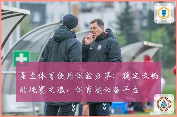 星空体育使用体验分享：稳定流畅的观赛之选，体育迷必备平台