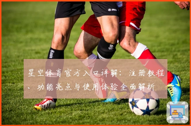 星空体育官方入口详解：注册教程、功能亮点与使用体验全面解析