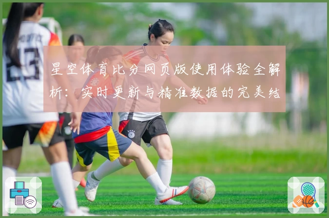 星空体育比分网页版使用体验全解析：实时更新与精准数据的完美结合