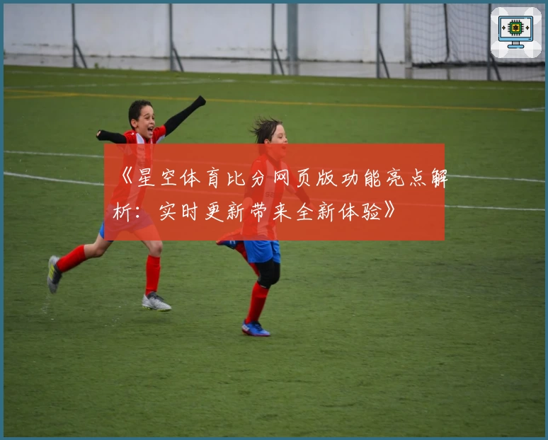 《星空体育比分网页版功能亮点解析：实时更新带来全新体验》
