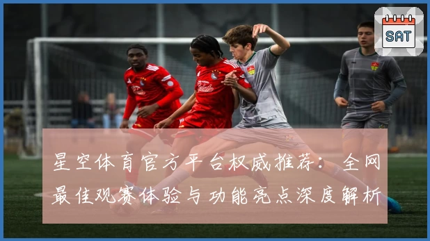 星空体育官方平台权威推荐：全网最佳观赛体验与功能亮点深度解析