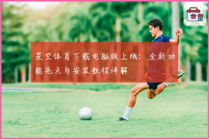 星空体育下载电脑版上线：全新功能亮点与安装教程详解