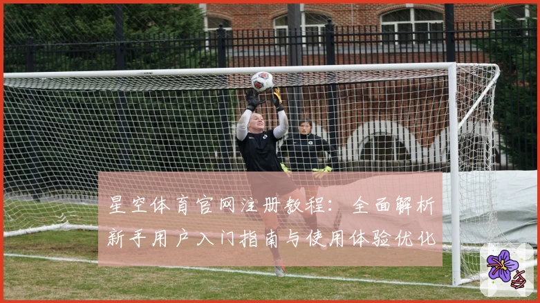 星空体育官网注册教程：全面解析新手用户入门指南与使用体验优化