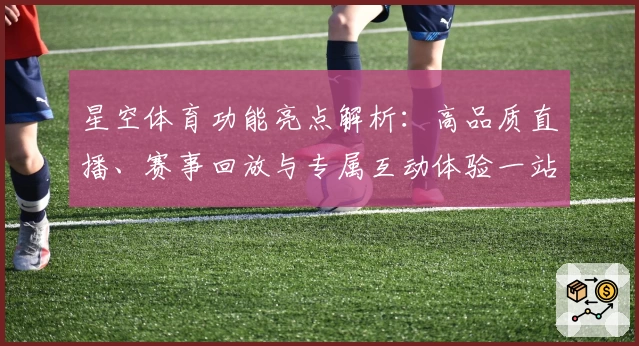 星空体育功能亮点解析：高品质直播、赛事回放与专属互动体验一站集成