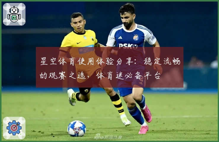 星空体育使用体验分享：稳定流畅的观赛之选，体育迷必备平台