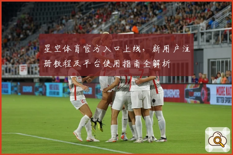 星空体育官方入口上线,新用户注册教程及平台使用指南全解析