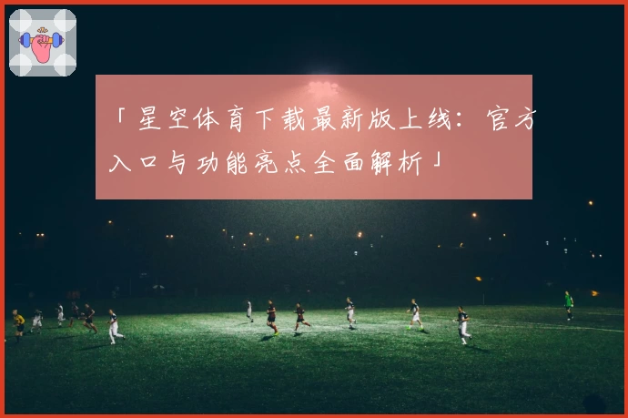 「星空体育下载最新版上线：官方入口与功能亮点全面解析」