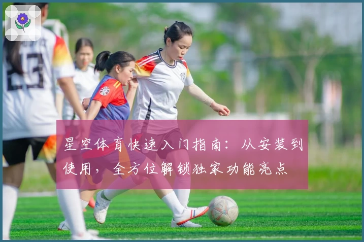 星空体育快速入门指南：从安装到使用，全方位解锁独家功能亮点