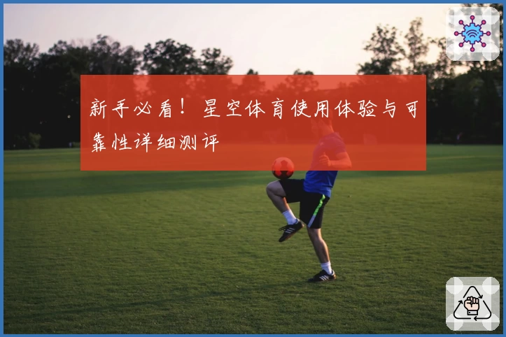 新手必看！星空体育使用体验与可靠性详细测评