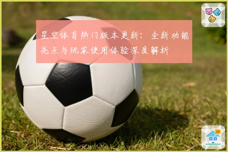 星空体育热门版本更新：全新功能亮点与玩家使用体验深度解析