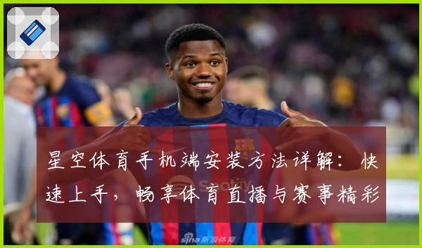 星空体育手机端安装方法详解:快速上手,畅享体育直播与赛事精彩体验