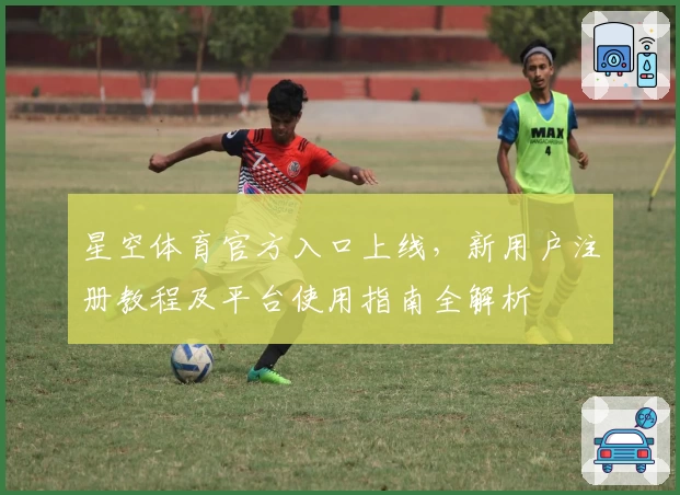 星空体育官方入口上线，新用户注册教程及平台使用指南全解析