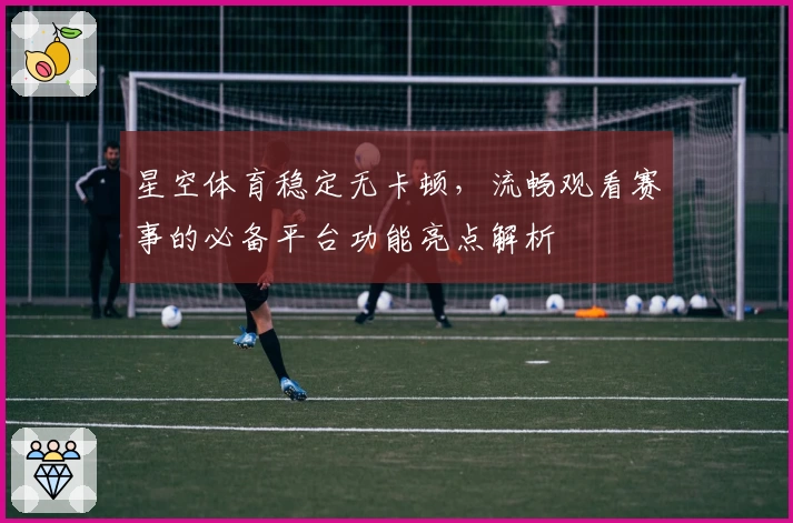 星空体育稳定无卡顿，流畅观看赛事的必备平台功能亮点解析