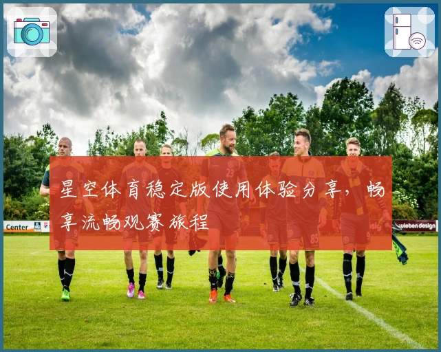 星空体育稳定版使用体验分享，畅享流畅观赛旅程