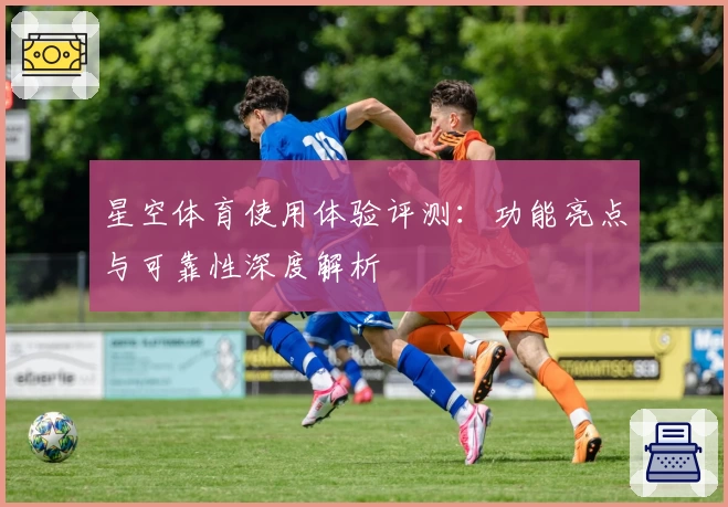 星空体育使用体验评测：功能亮点与可靠性深度解析