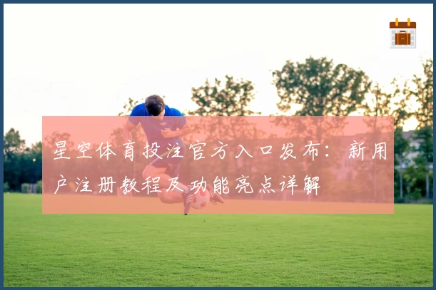 星空体育投注官方入口发布：新用户注册教程及功能亮点详解