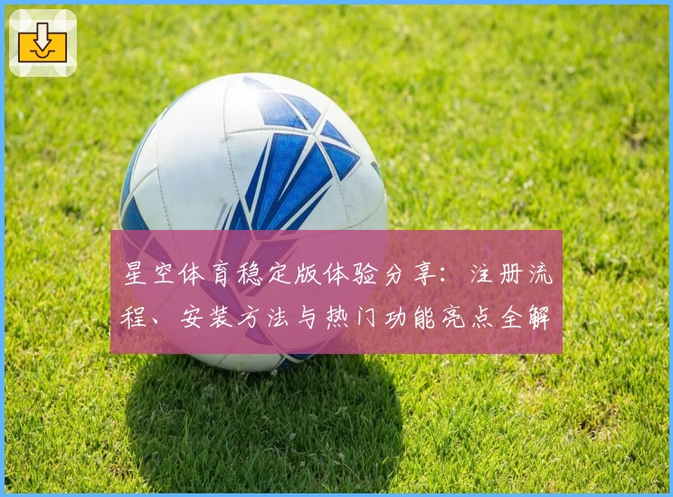 星空体育稳定版体验分享：注册流程、安装方法与热门功能亮点全解读